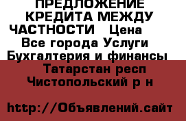 ПРЕДЛОЖЕНИЕ КРЕДИТА МЕЖДУ ЧАСТНОСТИ › Цена ­ 0 - Все города Услуги » Бухгалтерия и финансы   . Татарстан респ.,Чистопольский р-н